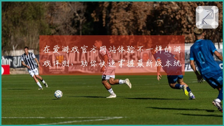 在爱游戏官方网站体验不一样的游戏评测，助你快速掌握最新版本玩法技巧
