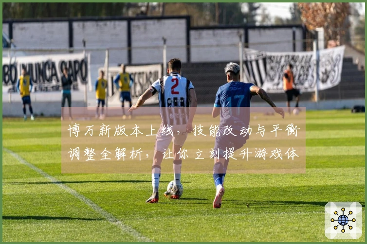 博万新版本上线，技能改动与平衡调整全解析，让你立刻提升游戏体验