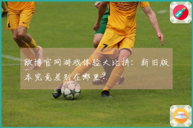 欧博官网游戏体验大比拼：新旧版本究竟差别在哪里？