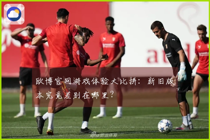 欧博官网游戏体验大比拼：新旧版本究竟差别在哪里？