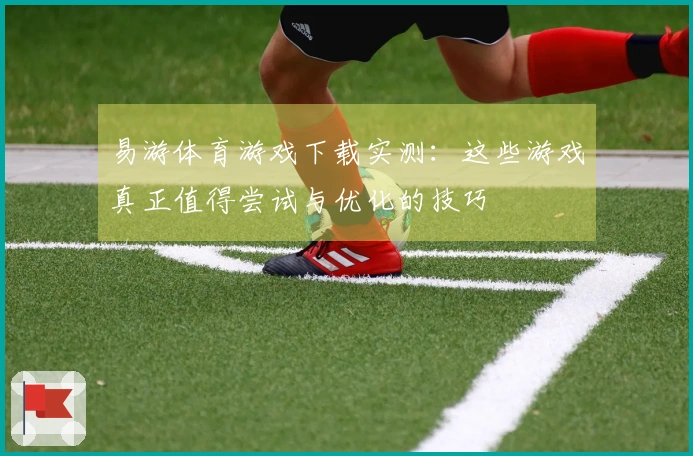 易游体育游戏下载实测：这些游戏真正值得尝试与优化的技巧