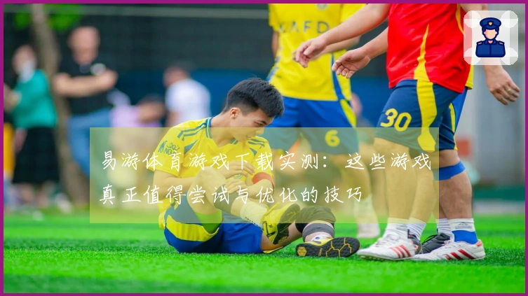 易游体育游戏下载实测：这些游戏真正值得尝试与优化的技巧